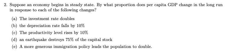 2. Suppose an economy begins in steady state. By what proportion does per capita GDP change in the long run
in response to each of the following changes?
(a) The investment rate doubles
(b) the depreciation rate falls by 10%
(c) The productivity level rises by 10%
(d) an earthquake destroys 75% of the capital stock
(e) A more generous immigration policy leads the population to double.