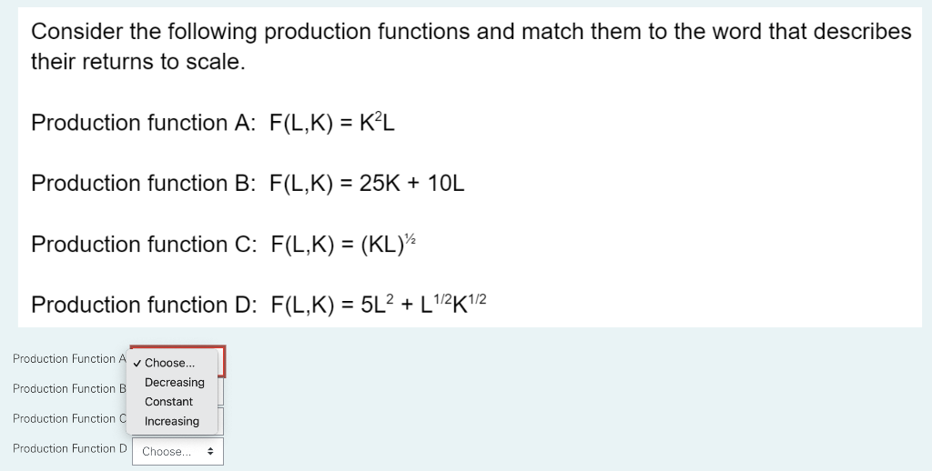 Consider the following production functions and match them to the word that describes
their returns to scale.
Production function A: F(L,K) = K²L
Production function B: F(L,K) = 25K + 10L
Production function C:
F(L,K) = (KL)¹2
Production function D: F(L,K) = 5L² + L¹/2K1/2
Production Function A✔ Choose...
Decreasing
Production Function B
Constant
Production Function C
Increasing
Production Function D
Choose.. +
