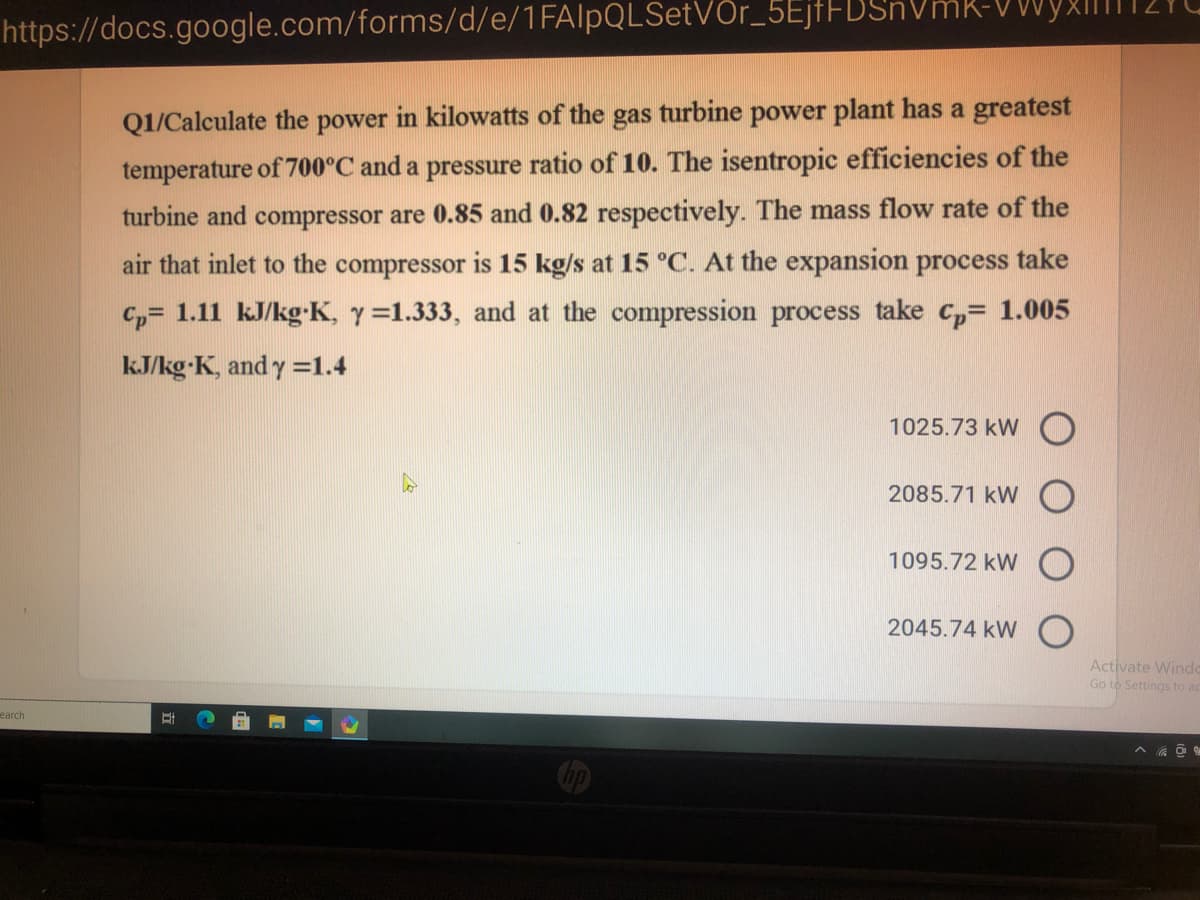 https://docs.google.com/forms/d/e/1FAlpQLSetVOr_5EjfFBSr
Q1/Calculate the power in kilowatts of the gas turbine power plant has a greatest
temperature of 700°C and a pressure ratio of 10. The isentropic efficiencies of the
turbine and compressor are 0.85 and 0.82 respectively. The mass flow rate of the
air that inlet to the compressor is 15 kg/s at 15 °C. At the expansion process take
C,= 1.11 kJ/kg-K, y=1.333, and at the compression process take c,= 1.005
kJ/kg-K, and y =1.4
1025.73 kW O
2085.71 kW
1095.72 kW O
2045.74 kW
Activate Windo
Go to Settings to a
earch
立
