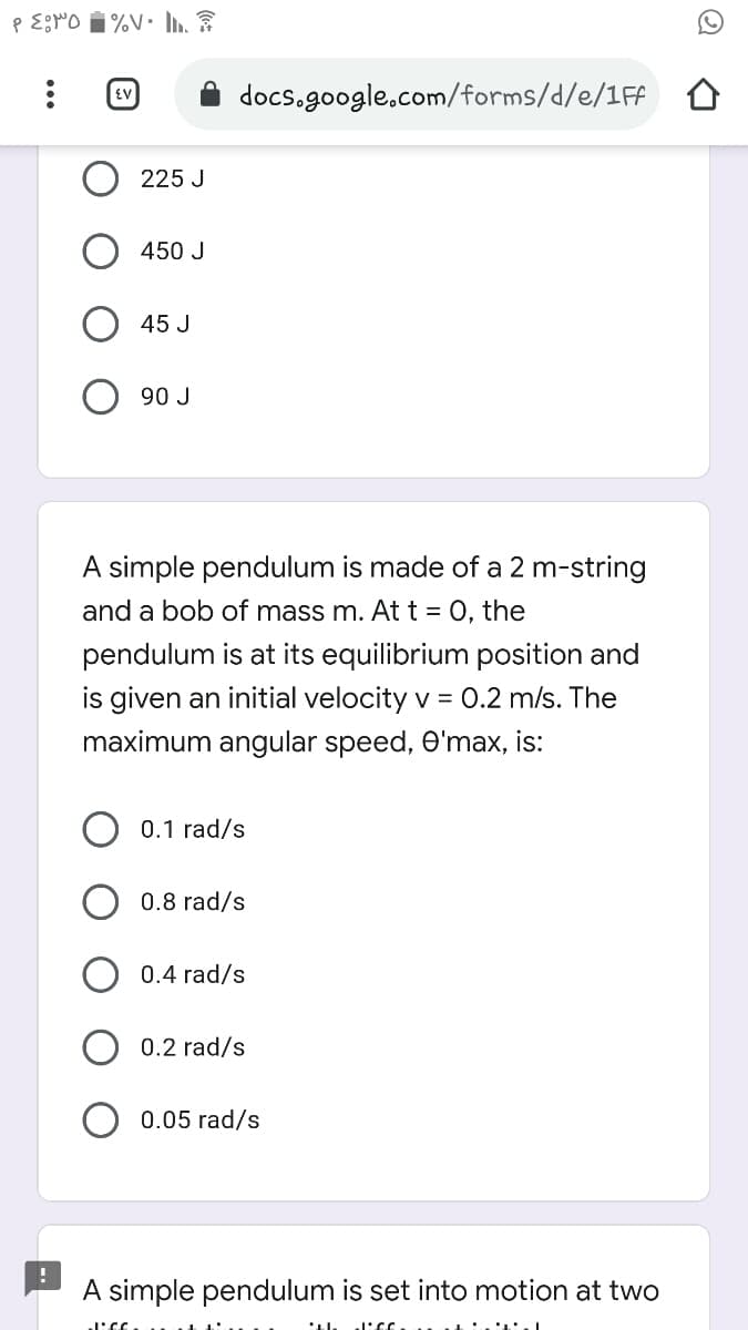 docs.google.com/forms/d/e/1Ff o
225 J
450 J
45 J
90 J
A simple pendulum is made of a 2 m-string
and a bob of mass m. At t = 0, the
pendulum is at its equilibrium position and
is given an initial velocity v = 0.2 m/s. The
maximum angular speed, O'max, is:
0.1 rad/s
0.8 rad/s
0.4 rad/s
0.2 rad/s
0.05 rad/s
A simple pendulum is set into motion at two
