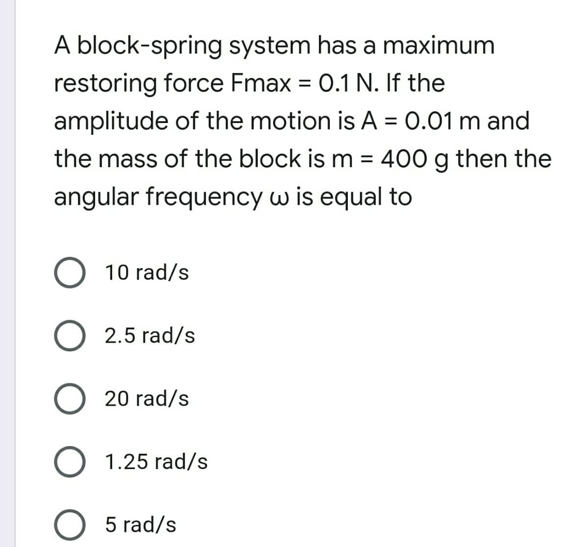 A block-spring system has a maximum
restoring force Fmax = 0.1 N. If the
amplitude of the motion is A = 0.01 m and
the mass of the block is m = 400 g then the
angular frequency w is equal to
10 rad/s
2.5 rad/s
20 rad/s
1.25 rad/s
O 5 rad/s

