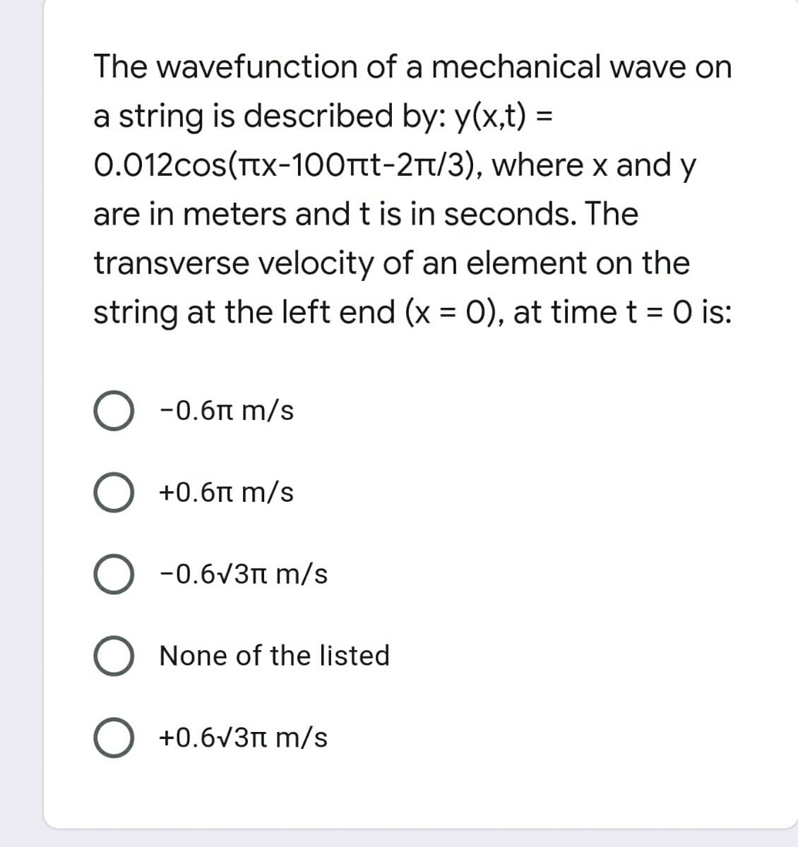 The wavefunction of a mechanical wave on
a string is described by: y(x,t) =
0.012cos(Ttx-100rt-2Tt/3), where x and y
are in meters and t is in seconds. The
transverse velocity of an element on the
string at the left end (x = 0), at time t = 0 is:
O -0.6t m/s
O +0.6t m/s
-0.6V3n m/s
None of the listed
O +0.6V3n m/s
