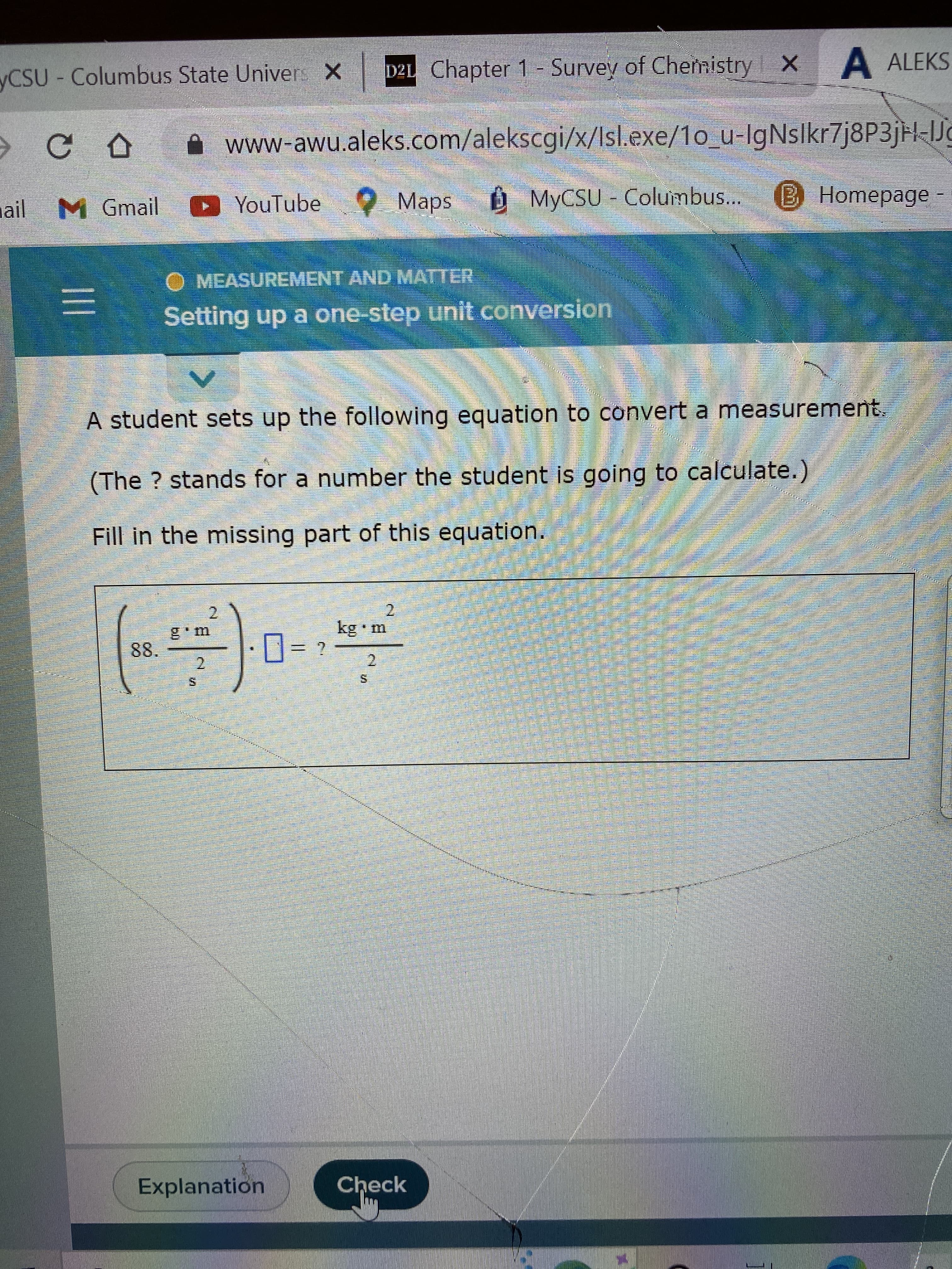 www
yCSU-Columbus State Univers X
CD
mail M Gmail
D21 Chapter 1- Survey of Chemistry X A ALEKS
www-awu.aleks.com/alekscgi/x/Isl.exe/1o_u-IgNslkr7j8P3jH-Jg
YouTube
Maps
MyCSU-Columbus... B Homepage -
ERA
MEASUREMENT AND MATTER
Setting up a one-step unit conversion
A student sets up the following equation to convert a measurement.
(The ? stands for a number the student is going to calculate.)
Fill in the missing part of this equation.
2
2
kg m
88.
?
(-)0-7
2
2
Explanation
Check