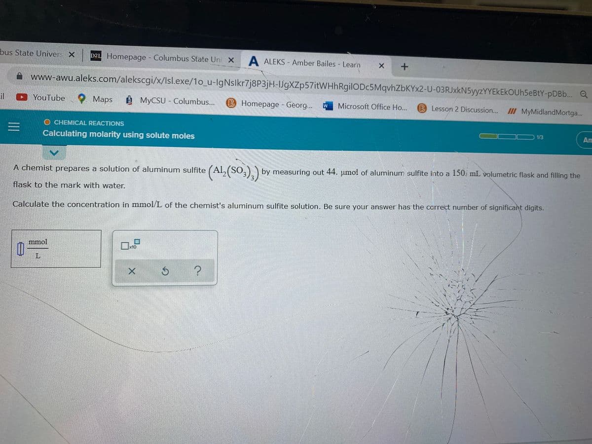 bus State Univer. X D2L Homepage - Columbus State Uni X A ALEKS- Amber Bailes - Learn
X +
www-awu.aleks.com/alekscgi/x/Isl.exe/1o_u-IgNslkr7j8P3jH-IJgXZp57itWHhRgilODc5MqvhZbKYx2-U-03RJxkN5yyzYYEKEKOUh5eBtY-pDBb... Q
il YouTube
Maps
MyCSU-Columbus...
Homepage - Georg...
Microsoft Office Ho... B Lesson 2 Discussion.... III MyMidland Mortga...
O CHEMICAL REACTIONS
1/3
Calculating molarity using solute moles
Am
A chemist prepares a solution of aluminum sulfite
flask to the mark with water.
(AL (SO3)2) by measuring out 44. jumo! of aluminum sulfite into a 150, mL. volumetric flask and filling the
Calculate the concentration in mmol/L of the chemist's aluminum sulfite solution. Be sure your answer has the correct number of significant digits.
P
1
mmol
L
Ś
?
|||
X