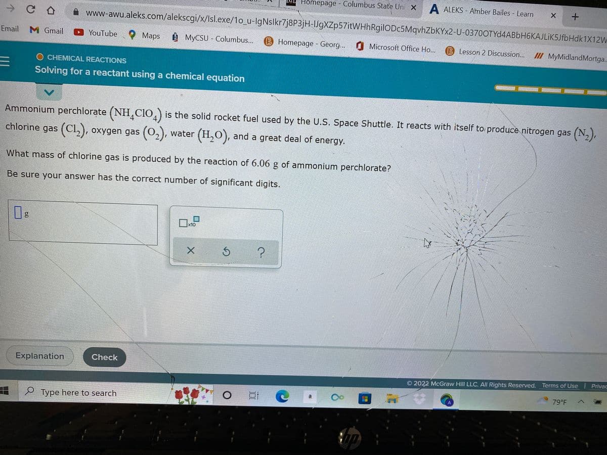 D2 Homepage - Columbus State Uni X
A ALEKS-Amber Bailes - Learn
CO
www-awu.aleks.com/alekscgi/x/Isl.exe/1o_u-IgNslkr7j8P3jH-IJgXZp57itWHhRgilODc5MqvhZbKYx2-U-0370OTYd4ABbH6KAJLIK5JfbHdk1X12W
X +
Email M Gmail ►YouTube
Maps
MyCSU-Columbus...
Homepage - Georg... Microsoft Office Ho... 13 Lesson 2 Discussion...
III MyMidland Mortga..
O CHEMICAL REACTIONS
E
Solving for a reactant using a chemical equation
Ammonium perchlorate (NHÃCIO) is the solid rocket fuel used by the U.S. Space Shuttle. It reacts with itself to produce nitrogen gas (N₂),
chlorine gas (C1₂), oxygen gas (0₂), water (H₂O), and a great deal of energy.
What mass of chlorine gas is produced by the reaction of 6.06 g of ammonium perchlorate?
Be sure your answer has the correct number of significant digits.
g
x10
$
?
n
Explanation
© 2022 McGraw Hill LLC. All Rights Reserved. Terms of Use Privac
O E
79°F
7
Check
Type here to search
X
a
Op