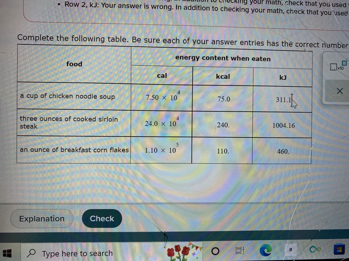 Row 2, KJ: Your answer is wrong. In addition to checking your math, check that you used
your math, check that you used
Complete the following table. Be sure each of your answer entries has the correct number
energy content when eaten
food
x10
cal
kcal
kJ
-
a cup of chicken noodle soup
7.50 × 10
75.0
311.1
4
three ounces of cooked sirloin
steak
24.0 × 10
240.
1004.16
an ounce of breakfast corn flakes
1.10 x 10
110.
460.
Explanation
Check
o
Type here to search
4
T
O
a
Ass Whatcompany
estonesto
Co
X