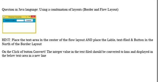 Question in Java language: Using a combination of layouts (Border and Flow Layout)
Distance Converter
Cont
HINT: Place the text-area in the center of the flow layout AND place the Lable, text-filed & Button in the
North of the Border Layout
On the Click of button Convert! The integer value in the text filed should be converted to kms and displayed in
the below text-area in a new line
