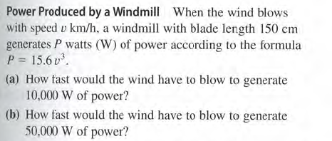 Power Produced by a Windmill When the wind blows
with speed v km/h, a windmill with blade length 150 cm
generates P watts (W) of power according to the formula
P = 15.6 v.
(a) How tast would the wind have to blow to generate
10,000 W of power?
(b) How fast would the wind have to blow to generate
50,000 W of power?
