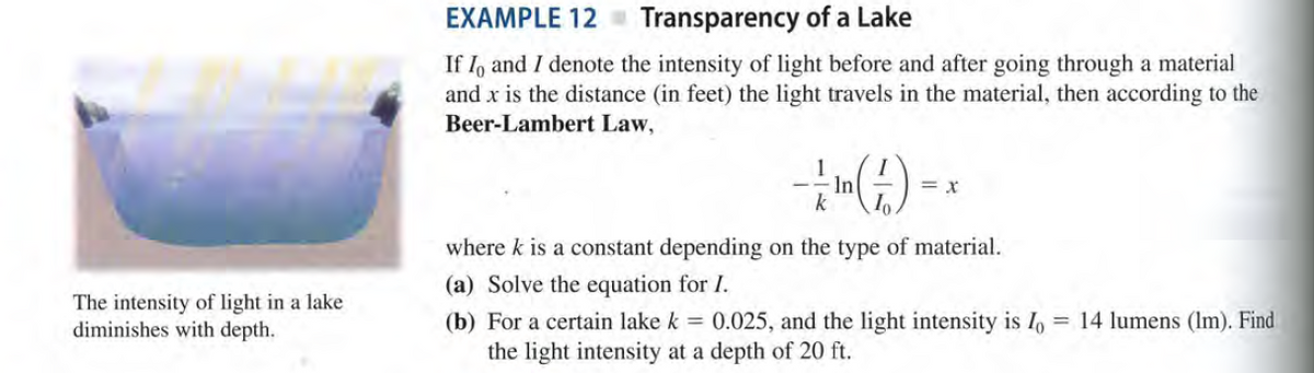 EXAMPLE 12
Transparency of a Lake
If I, and I denote the intensity of light before and after going through a material
and x is the distance (in feet) the light travels in the material, then according to the
Beer-Lambert Law,
In
k
= x
where k is a constant depending on the type of material.
(a) Solve the equation for I.
The intensity of light in a lake
diminishes with depth.
(b) For a certain lake k = 0.025, and the light intensity is 1, = 14 lumens (Im). Find
the light intensity at a depth of 20 ft.

