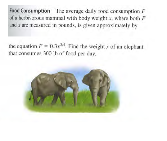 Food Consumption The average daily food consumption F
of a herbivorous mammal with body weight x, where both F
and x are measured in pounds, is given approximately by
the equation F = 0.3x4. Find the weight x of an elephant
that consumes 300 lb of food per day.
