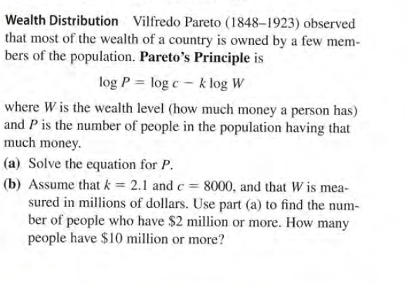 Wealth Distribution Vilfredo Pareto (1848-1923) observed
that most of the wealth of a country is owned by a few mem-
bers of the population. Pareto's Principle is
log P = log c - k log W
%3D
where W is the wealth level (how much money a person has)
and P is the number of people in the population having that
much money.
(a) Solve the equation for P.
(b) Assume that k = 2.1 andc= 8000, and that W is mea-
sured in millions of dollars. Use part (a) to find the num-
ber of people who have $2 million or more. How many
people have $10 million or more?
