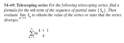 54-69. Telescoping series For the following telescoping series, find a
formula for the nth term of the sequence of partial sums {S,}. Then
evaluate lim S, to obtain the value of the series or state that the series
diverges."
k + 1
In
k
k=1
