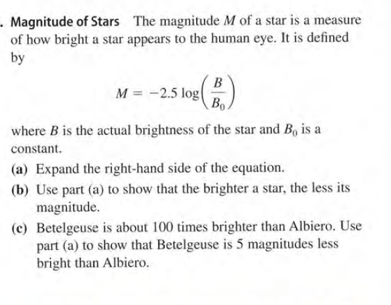 - Magnitude of Stars The magnitude M of a star is a measure
of how bright a star appears to the human eye. It is defined
by
B
M = -2.5 log(
Bo
where B is the actual brightness of the star and B, is a
constant.
(a) Expand the right-hand side of the equation.
(b) Use part (a) to show that the brighter a star, the less its
magnitude.
(c) Betelgeuse is about 100 times brighter than Albiero. Use
part (a) to show that Betelgeuse is 5 magnitudes less
bright than Albiero.
