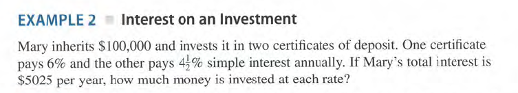 EXAMPLE 2 Interest on an Investment
Mary inherits $100,000 and invests it in two certificates of deposit. One certificate
pays 6% and the other pays 4,% simple interest annually. If Mary's total interest is
$5025 per year, how much money is invested at each rate?
