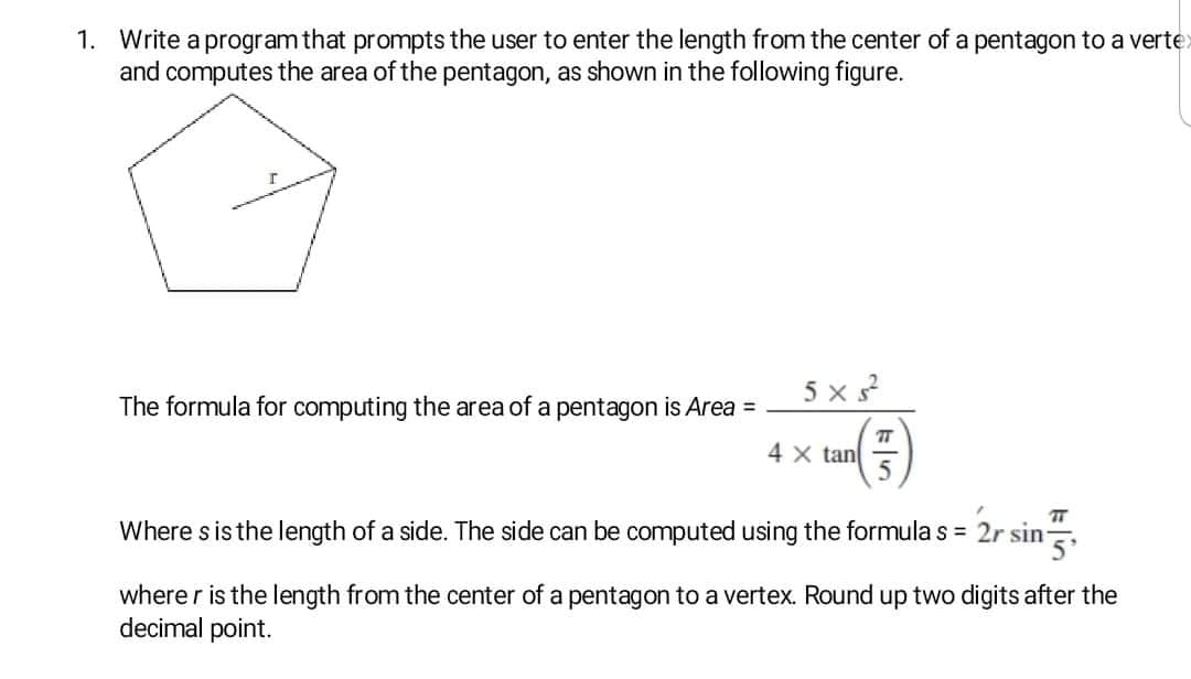1. Write a program that prompts the user to enter the length from the center of a pentagon to a verte
and computes the area of the pentagon, as shown in the following figure.
5 x s?
The formula for computing the area of a pentagon is Area =
(€)
4 x tan
Where s is the length of a side. The side can be computed using the formula s = 2r sin
where r is the length from the center of a pentagon to a vertex. Round up two digits after the
decimal point.
