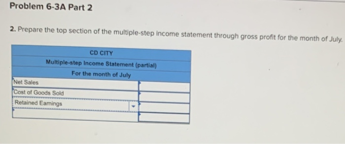 2. Prepare the top section of the multiple-step income statement through gross profit for the month of July:
CD CITY
Multiple-step Income Statement (partial)
For the month of July
Net Sales
Cost of Goods Sold
Retained Eamings
