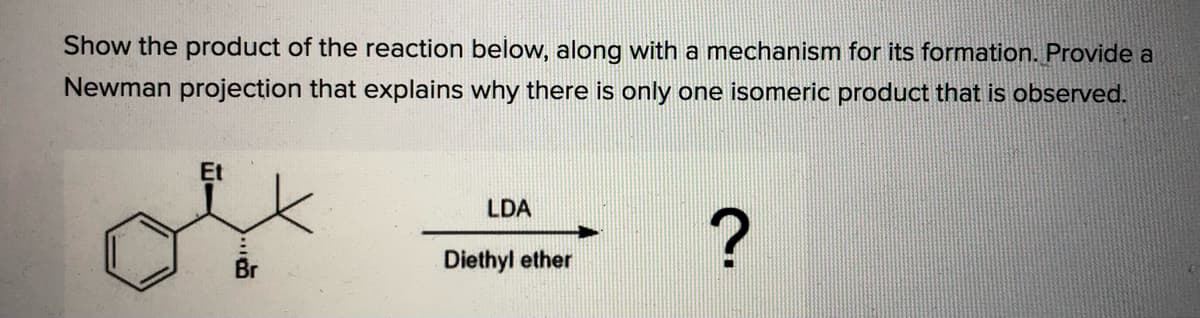 Show the product of the reaction below, along with a mechanism for its formation. Provide a
Newman projection that explains why there is only one isomeric product that is observed.
Et
LDA
Br
Diethyl ether
