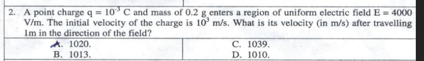 2. A point charge q = 10³ C and mass of 0.2 g enters a region of uniform electric field E = 4000
V/m. The initial velocity of the charge is 10° m/s. What is its velocity (in m/s) after travelling
1m in the direction of the field?
A. 1020.
В. 1013.
С. 1039.
D. 1010.
