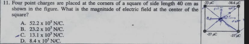 11. Four point charges are placed at the corners of a square of side length 40 cm as
shown in the figure. What is the magnitude of electric field at the center of the
square?
27 C
Esi
-38.6 JC
A. 52.2 x 10° N/C.
B. 23.2 x 10° N/C.
-C. 13.1 x 10° N/C.
D. 8.4 x 10° N/C.
-27 uC
-27 C
