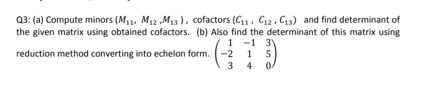 Q3: (a) Compute minors (M11, M12 ,M13 ), cofactors (C11 , C12 , C13) and find determinant of
the given matrix using obtained cofactors. (b) Also find the determinant of this matrix using
1 -1 3)
reduction method converting into echelon form. -2
1
4
0.
