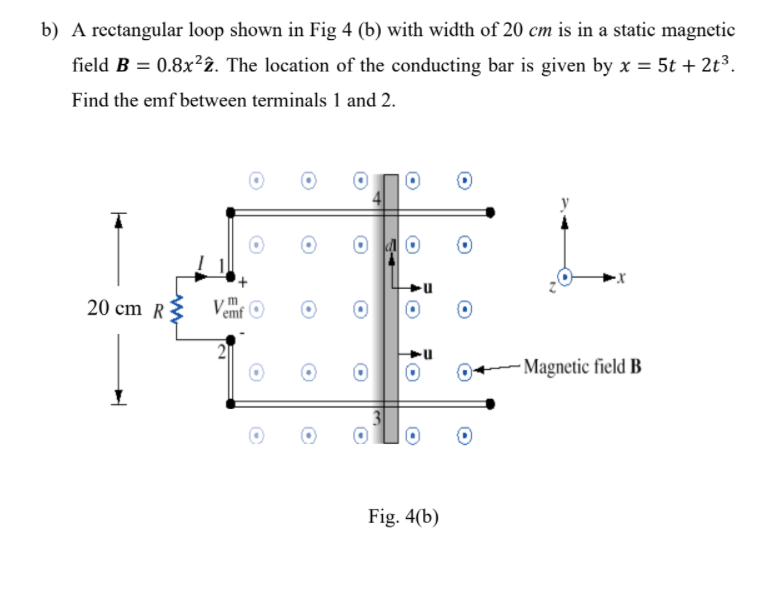 b) A rectangular loop shown in Fig 4 (b) with width of 20 cm is in a static magnetic
field B = 0.8x²2. The location of the conducting bar is given by x = 5t + 2t³.
Find the emf between terminals 1 and 2.
20 cm R{
Vemf
- Magnetic field B
Fig. 4(b)
