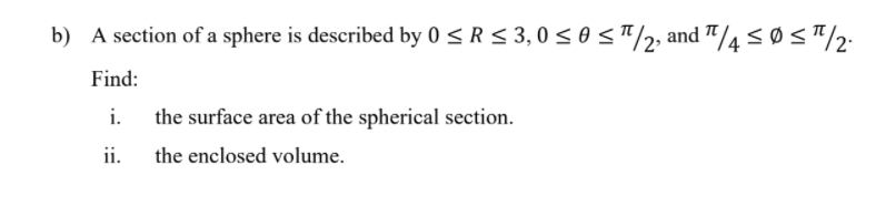 b) A section of a sphere is described by 0 < R < 3, 0 sosT/2, and "/4<Ø<"/2:
Find:
i. the surface area of the spherical section.
ii.
the enclosed volume.
