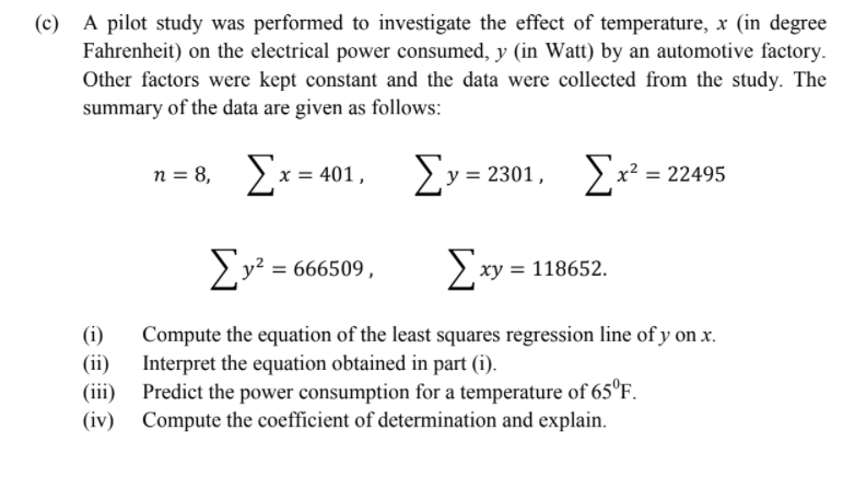 (c) A pilot study was performed to investigate the effect of temperature, x (in degree
Fahrenheit) on the electrical power consumed, y (in Watt) by an automotive factory.
Other factors were kept constant and the data were collected from the study. The
summary of the data are given as follows:
n = 8, x = 401,
ΣΥΕ 2301 , Σ-295
x² =
2y? = 666509,
xy = 118652.
(i)
Compute the equation of the least squares regression line of y on x.
(ii)
Interpret the equation obtained in part (i).
(iii)
Predict the power consumption for a temperature of 65°F.
(iv) Compute the coefficient of determination and explain.
