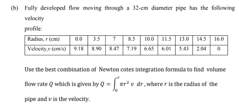 (b) Fully developed flow moving through a 32-cm diameter pipe has the following
velocity
profile:
Radius, r (cm)
0.0
3.5
7
8.5
10.0
11.5
13.0
14.5
16.0
Velocity,v (cm/s) 9.18
8.90
6.01
5.43 | 2.04
8.47
7.19
6.65
Use the best combination of Newton cotes integration formula to find volume
flow rate Q which is given by Q = | ur² v dr,where r is the radius of the
pipe and v is the velocity.

