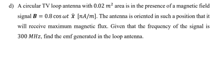 d) A circular TV loop antenna with 0.02 m² area is in the presence of a magnetic field
signal B = 0.8 cos wt îx [nA/m]. The antenna is oriented in such a position that it
will receive maximum magnetic flux. Given that the frequency of the signal is
300 MHz, find the emf generated in the loop antenna.
