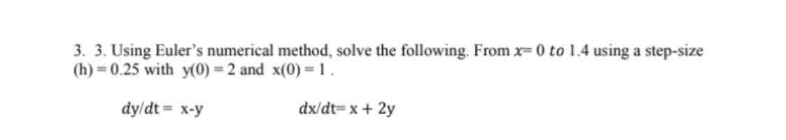 3. 3. Using Euler's numerical method, solve the following. From x= 0 to 1.4 using a step-size
(h) = 0.25 with y(0) = 2 and x(0) = 1 .
dy/dt = x-y
dx/dt= x + 2y
