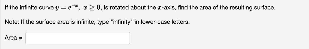 If the infinite curve y = e-", x > 0, is rotated about the x-axis, find the area of the resulting surface.
Note: If the surface area is infinite, type "infinity" in lower-case letters.
Area =
