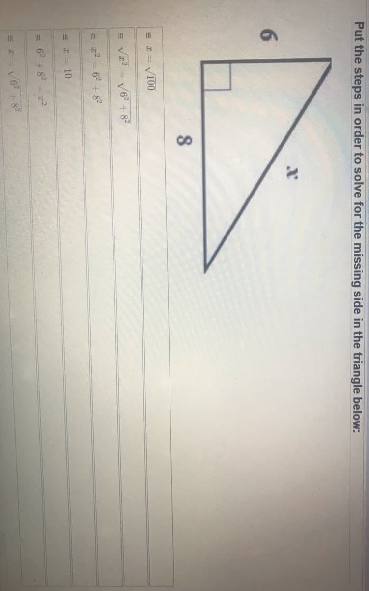 8.
Put the steps in order to solve for the missing side in the triangle below:
6.
= I = V100
= V - V6 + 8
= 22 = 62 + 82
E I = 10
= 6 + 8 -z2
V6
