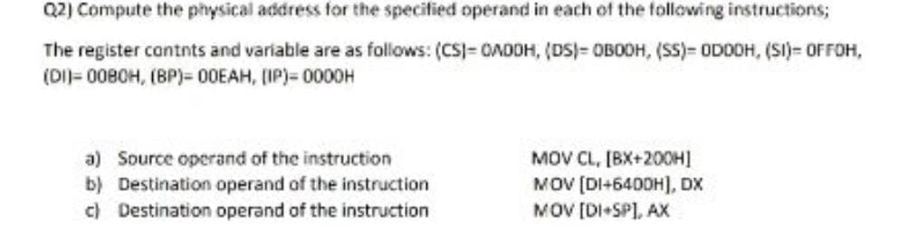 Q2) Compute the physical address for the specified operand in each of the following instructions;
The register contnts and variable are as follows: (CS)= OADOH, (DS)= OBOOH, (SS)= ODDOH, (SI)= OFFOH,
(DI)= 0080H, (BP)= 00EAH, (IP)= 0000H
MOV CL, [BX+20OH]
MOV [DI+6400H], DX
MOV [DI-SPI, AX
a) Source operand of the instruction
b) Destination operand of the instruction
c) Destination operand of the instruction
