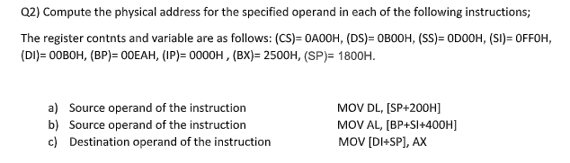Q2) Compute the physical address for the specified operand in each of the following instructions;
The register contnts and variable are as follows: (CS)= OA00H, (DS)= OBOOH, (SS)= OD0OH, (SI)= OFFOH,
(DI)= 0OBOH, (BP)= 00EAH, (IP)= 0000H , (BX)= 2500H, (SP)= 1800H.
MOV DL, [SP+200OH]
MOV AL, [BP+SI+400H]
MOV [DI+SP], AX
a) Source operand of the instruction
b) Source operand of the instruction
c) Destination operand of the instruction
