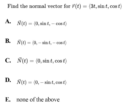 Find the normal vector for ř(t) = (3t, sin t, cos t)
A. Ñ(t) = (0, sin t, – cos t)
В.
Ñ(t) = (0, – sint, – cos t)
C. Ñ(t) = (0, sin t, cos t)
D.
Ñ(t) = (0, – sin t, cos t)
E. none of the above
