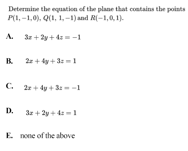Determine the equation of the plane that contains the points
Р(1, —1,0), Q(1, 1,-1) and R(-1,0, 1).
A.
3x + 2y + 4z = -1
В.
2х + 4у + 3z %3D 1
С.
2x + 4y + 3z = -1
D.
За + 2у + 42 %3 1
E. none of the above

