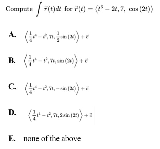 Compute / 7(t)dt for 7(t) = (t° – 2t, 7, cos (2t))
А.
1
sin
В.
B. G*-t, 7, sin (2t) ) + ë
С.
t* – ť , 7t, – sin (2t)) + ē
D.
(-e, 7, sin (2) + ē
E. none of the above
