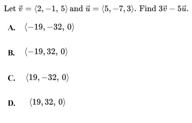 Let i = (2, –1, 5) and ū =
(5, –7, 3). Find 37 – 5ū.
-
А. (-19, —32, 0)
В. (-19, 32, 0)
С.
(19, – 32, 0)
D.
(19, 32, 0)
