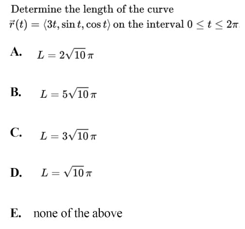 Determine the length of the curve
7(t) = (3t, sin t, cos t) on the interval 0 < t< 2n.
A.
L = 2/10 T
В.
L = 5V10 T
C. L= 3V10T
D.
L = V10 T
Е.
none of the above
