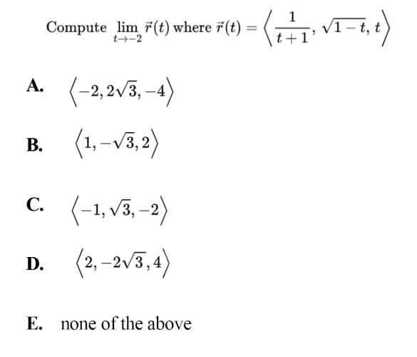 1
Compute lim 7(t) where 7(t)
VI- t t
t→-2
A. (-2,2v3, -4)
(1, -v3,2)
В.
C. (-1,v3, -2)
(2, –2v3,4)
D.
Е.
none of the above
