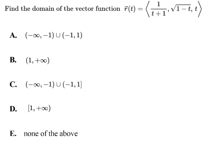 1
Find the domain of the vector function 7(t)
= (, V1 t,
-- t, t
t +1
A. (-0, –1) U (-1,1)
В. (1, +00)
C. (-∞, –1) U (-1,1]
D.
[1, +00)
E. none of the above
