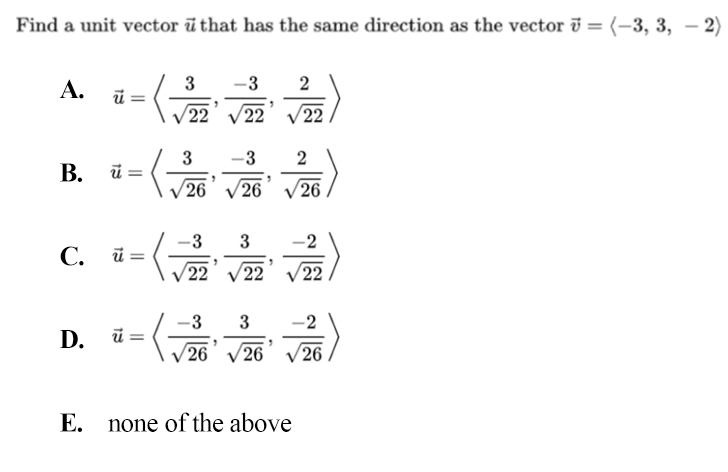 Find a unit vector ū that has the same direction as the vector i = (-3, 3, – 2)
A.
3
-3
2
V22 V22 V22
3
B. ū =
-3
26
26
26
-3
3
-2
C. ū =
V22
V22
V22
-3
3
-2
D. ü =
V26 V26
26
Е.
none of the above
