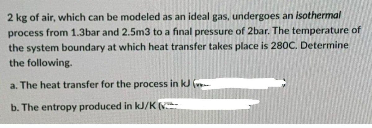 2 kg of air, which can be modeled as an ideal gas, undergoes an isothermal
process from 1.3bar and 2.5m3 to a final pressure of 2bar. The temperature of
the system boundary at which heat transfer takes place is 280C. Determine
the following.
a. The heat transfer for the process in kJ vow
b. The entropy produced in kJ/K (
