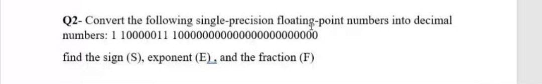 Q2- Convert the following single-precision floating-point numbers into decimal
numbers: 1 10000011 100000000000000000000000
find the sign (S), exponent (E), and the fraction (F)
