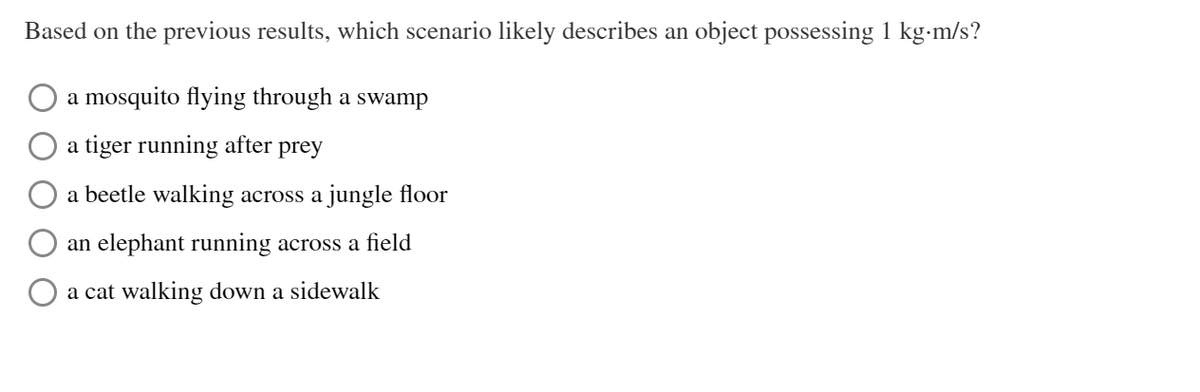 Based on the previous results, which scenario likely describes an object possessing 1 kg-m/s?
a mosquito flying through a swamp
a tiger running after prey
a beetle walking across a jungle floor
an elephant running across a field
O a cat walking down a sidewalk
