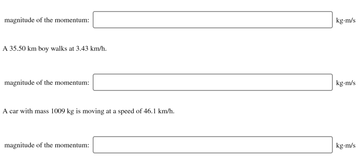 magnitude of the momentum:
kg-m/s
A 35.50 km boy walks at 3.43 km/h.
magnitude of the momentum:
kg-m/s
A car with mass 1009 kg is moving at a speed of 46.1 km/h.
magnitude of the momentum:
kg-m/s
