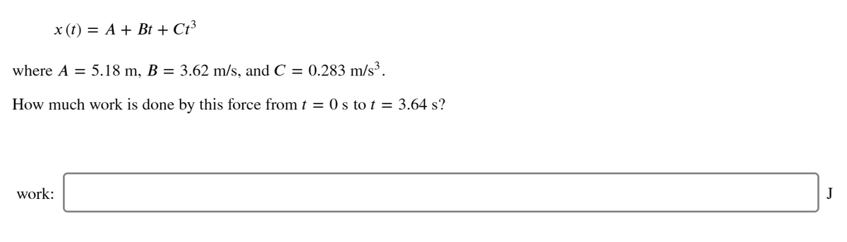 x (t) = A + Bt + Ct³
where A = 5.18 m, B = 3.62 m/s, and C = 0.283 m/s³.
How much work is done by this force from t = 0 s to t = 3.64 s?
work:
J
