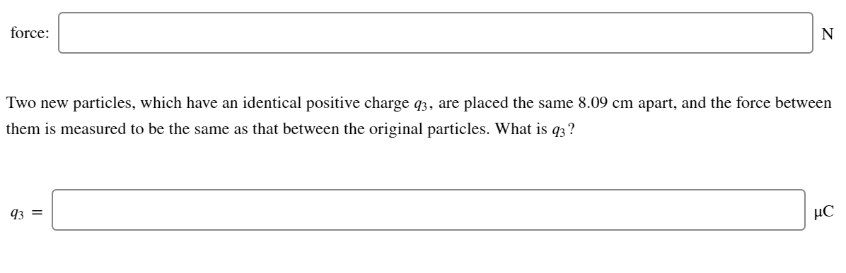 force:
N
Two new particles, which have an identical positive charge q3, are placed the same 8.09 cm apart, and the force between
them is measured to be the same as that between the original particles. What is q3?
93 =
µC
