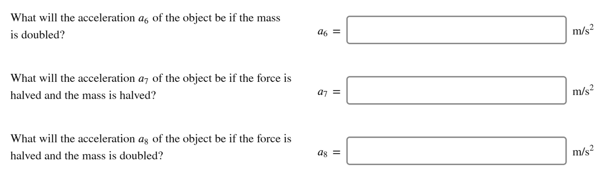 What will the acceleration a of the object be if the mass
is doubled?
a6 =
m/s?
What will the acceleration a, of the object be if the force is
halved and the mass is halved?
a¡ =
m/s?
What will the acceleration aş of the object be if the force is
halved and the mass is doubled?
ag =
m/s?
