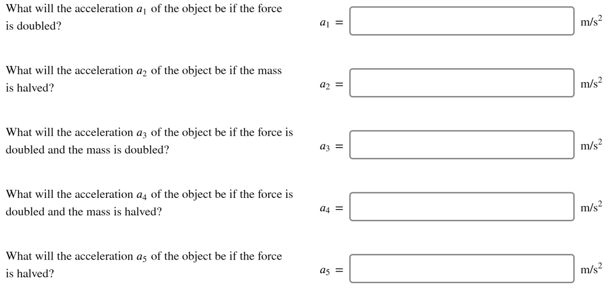What will the acceleration aj of the object be if the force
is doubled?
aj =
m/s?
What will the acceleration
a2
of the object be if the mass
is halved?
a2 =
m/s?
What will the acceleration az of the object be if the force is
doubled and the mass is doubled?
az =
m/s²
What will the acceleration a, of the object be if the force is
doubled and the mass is halved?
a4 =
m/s?
What will the acceleration as of the object be if the force
is halved?
a5 =
m/s?
